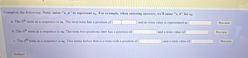 Complete the following. Note: enter ''a_n'' to represent a_n. For example, when entering answers, we'll enter ''a 6'' for as
a. The 6^(th) term in a sequence is α£. The next term has a position of □ and its term value is represented as □ Preview
b. The 6^(th) term in a sequence is α£. The term two positions later has a position of 11111111111 and a term value of □ Preview
c. The 6^(th) term in a sequence is α£. Two terms before that is a term with a position of □ and a term value of □ Preview
Submit