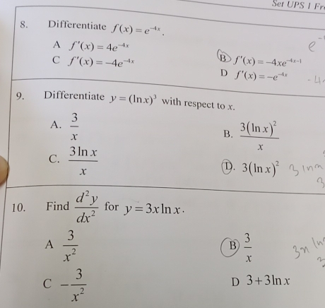 Set UPS 1 Fr
8. Differentiate f(x)=e^(-4x).
A f'(x)=4e^(-4x)
C f'(x)=-4e^(-4x)
B ƒ′(x) = -4xe¬
D f'(x)=-e^(-4x)
9. Differentiate y=(ln x)^3 with respect to x.
A.  3/x 
B. frac 3(ln x)^2x
C.  3ln x/x 
D. 3(ln x)^2
10. Find  d^2y/dx^2  for y=3xln x·
A  3/x^2 
B  3/x 
C - 3/x^2 
D 3+3ln x