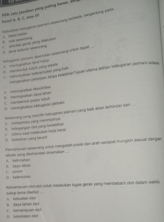 Pilih satu jawaban yang paling benar, del
huruf A, B, C, atau D!
Kebutuhan kebugaran jasmani seseorang berbeda, bergantung pada ... A. berat badan
B. usia seseorang
C. aktivitas gerak yang dilakukan
D. jenis kelamin seseorang
Kebugaran jasmani diperlukan seseorang untuk dapat ....
A. meningkatkan taraf hidup
B. membentuk tubuh yang elastis
mengerjakan pekerjaan tanpa kelelahanTujuan utama latihan kebugaran jasmani adaa
C. menunjukkan keterampilan yang baik
A. meningkatkan fleksibilitas
B. meningkatkan daya tahan
C. membentuk postur tubuh
D. meningkatkan kebugaran jasmani
Seseorang yang memiliki kebugaran jasmani yang baik akan terhindar dari ....
A. melapetaka yang menimpanya
B. ketegangan otot yang berlebihan
C. cidera saat melakukan kerja berat
D. kelelahan yang berarti
Kemampuan seseorang untuk mengubah posisi dan arah secepat mungkin sesuai dengan
situasi yang dikehendaki dinamakan ....
A. kelincahan
B. daya tahan
C. power
D. kelentukan
Kemampuan otot-otot untuk melakukan tugas gerak yang membebani otot dalam waktu
cukup lama disebut ....
A. kekuatan otot
B. daya tahan otot
C. kemampuan otot
D. kekebalan otot