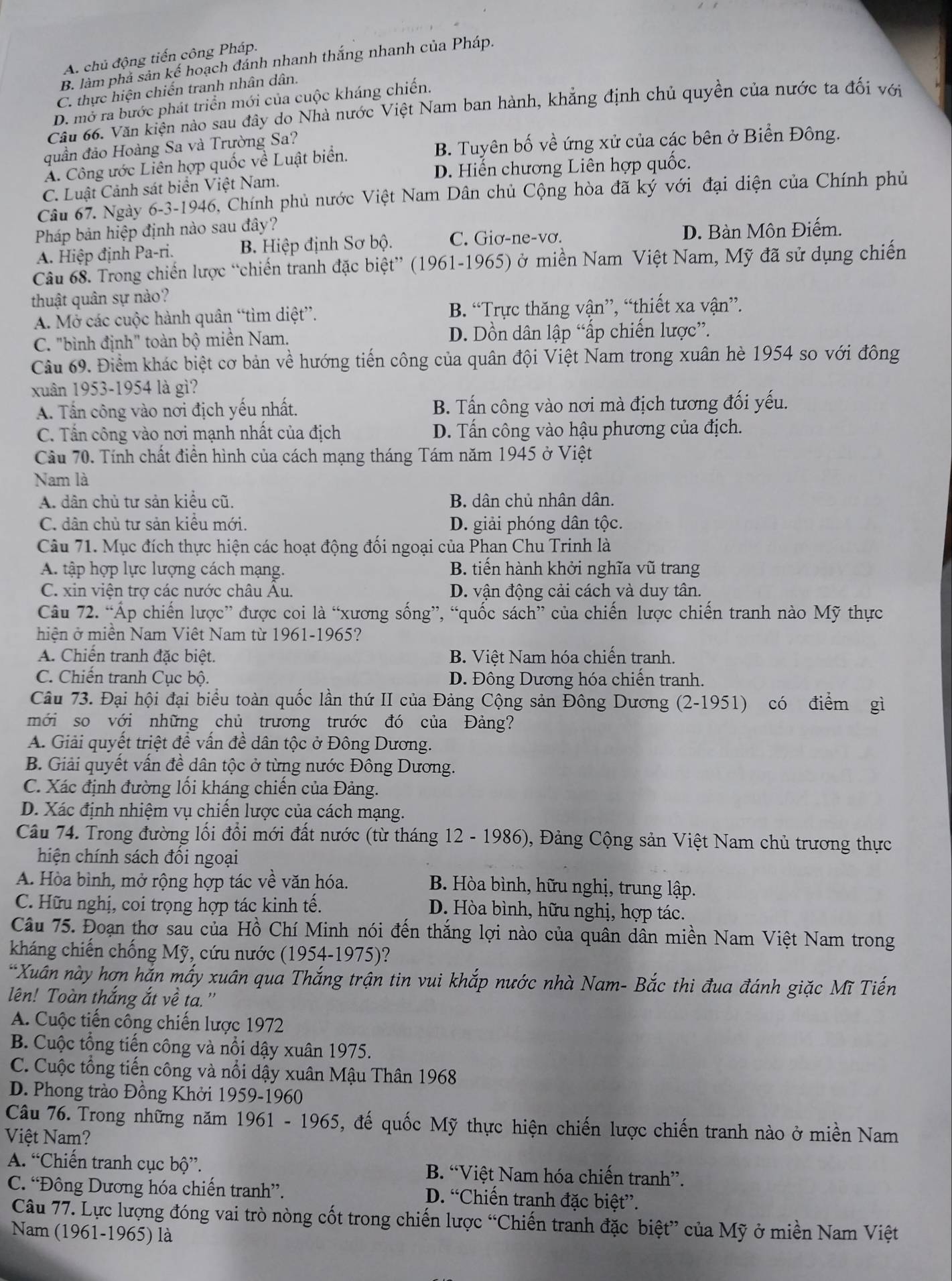 A. chủ động tiến công Pháp.
B. làm phá sản kế hoạch đánh nhanh thắng nhanh của Pháp.
C. thực hiện chiến tranh nhân dân.
D. mở ra bước phát triển mới của cuộc kháng chiến.
Cầu 66. Văn kiện nào sau đây do Nhà nước Việt Nam ban hành, khẳng định chủ quyền của nước ta đối với
quần đảo Hoàng Sa và Trường Sa?
B. Tuyên bố về ứng xử của các bên ở Biển Đông.
A. Công ước Liên hợp quốc về Luật biển.
D. Hiến chương Liên hợp quốc.
C. Luật Cảnh sát biển Việt Nam.
Cầu 67. Ngày 6-3-1946, Chính phủ nước Việt Nam Dân chủ Cộng hòa đã ký với đại diện của Chính phủ
Pháp bản hiệp định nào sau đây?
A. Hiệp định Pa-ri. B. Hiệp định Sơ bộ. C. Giơ-ne-vơ. D. Bàn Môn Điếm.
Câu 68. Trong chiến lược “chiến tranh đặc biệt” (1961-1965) ở miền Nam Việt Nam, Mỹ đã sử dụng chiến
thuật quân sự nào?
A. Mở các cuộc hành quân “tìm diệt”. B. “Trực thăng vận”, “thiết xa vận”.
C. "bình định" toàn bộ miền Nam. D. Dồn dân lập “ấp chiến lược”.
Câu 69. Điểm khác biệt cơ bản về hướng tiến công của quân đội Việt Nam trong xuân hè 1954 so với đông
xuân 1953-1954 là gì?
A. Tấn công vào nơi địch yếu nhất. B. Tấn công vào nơi mà địch tương đối yếu.
C. Tấn công vào nơi mạnh nhất của địch D. Tấn công vào hậu phương của địch.
Cầu 70. Tính chất điển hình của cách mạng tháng Tám năm 1945 ở Việt
Nam là
A. dân chủ tư sản kiểu cũ. B. dân chủ nhân dân.
C. dân chủ tư sản kiểu mới. D. giải phóng dân tộc.
Câu 71. Mục đích thực hiện các hoạt động đối ngoại của Phan Chu Trinh là
A. tập hợp lực lượng cách mạng. B. tiến hành khởi nghĩa vũ trang
C. xin viện trợ các nước châu Au. D. vận động cải cách và duy tân.
Câu 72. “Áp chiến lược” được coi là “xương sống”, “quốc sách” của chiến lược chiến tranh nào Mỹ thực
hiện ở miền Nam Viêt Nam từ 1961-1965?
A. Chiến tranh đặc biệt. B. Việt Nam hóa chiến tranh.
C. Chiến tranh Cục bộ. D. Đông Dương hóa chiến tranh.
Câu 73. Đại hội đại biểu toàn quốc lần thứ II của Đảng Cộng sản Đông Dương (2-1951) có điểm gì
mới so với những chủ trương trước đó của Đảng?
A. Giải quyết triệt để vấn đề dân tộc ở Đông Dương.
B. Giải quyết vấn đề dân tộc ở từng nước Đông Dương.
C. Xác định đường ối kháng chiến của Đảng.
D. Xác định nhiệm vụ chiến lược của cách mạng.
Câu 74. Trong đường lối đổi mới đất nước (từ tháng 12 - 1986), Đảng Cộng sản Việt Nam chủ trương thực
hiện chính sách đối ngoại
A. Hòa bình, mở rộng hợp tác về văn hóa. B. Hòa bình, hữu nghị, trung lập.
C. Hữu nghị, coi trọng hợp tác kinh tế. D. Hòa bình, hữu nghị, hợp tác.
Câu 75. Đoạn thơ sau của Hồ Chí Minh nói đến thắng lợi nào của quân dân miền Nam Việt Nam trong
kháng chiến chống Mỹ, cứu nước (1954-1975)?
*Xuân này hợn hắn mấy xuân qua Thắng trận tin vui khắp nước nhà Nam- Bắc thi đua đánh giặc Mĩ Tiến
lên! Toàn thắng ắt về ta."
A. Cuộc tiến công chiến lược 1972
B. Cuộc tổng tiến công và nổi dậy xuân 1975.
C. Cuộc tổng tiến công và nổi dậy xuân Mậu Thân 1968
D. Phong trào Đồng Khởi 1959-1960
Câu 76. Trong những năm 1961 - 1965, đế quốc Mỹ thực hiện chiến lược chiến tranh nào ở miền Nam
Việt Nam?
A. “Chiến tranh cục bộ”. B. “Việt Nam hóa chiến tranh”.
C. “Đông Dương hóa chiến tranh”. D. “Chiến tranh đặc biệt”.
Câu 77. Lực lượng đóng vai trò nòng cốt trong chiến lược “Chiến tranh đặc biệt” của Mỹ ở miền Nam Việt
Nam (1961-1965) là