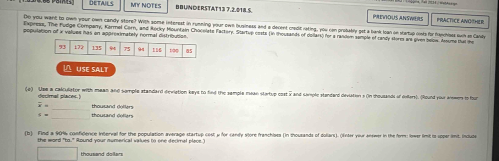 Loggna, Fall 2024 I WebAssign 
05P0.66 Poits) DETAILS MY NOTES BBUNDERSTAT13 7.2.018.S. PREVIOUS ANSWERS 
PRACTICE ANOTHER 
Do you want to own your own candy store? With some interest in running your own business and a decent credit rating, you can probably get a bank loan on startup costs for franchises such as Candy 
Express, The Fudge Company, Karmel Corn, and Rocky Mountain Chocolate Factory. Startup costs (in thousands of dollars) for a random sample of candy stores are given below. Assume that the 
population of x values has an approximately normal distribution. 
L USE SALT 
(a) Use a calculator with mean and sample standard deviation keys to find the sample mean startup cost x and sample standard deviation s (in thousands of dollars). (Round your answers to four 
decimal places.) 
_
overline x= thousand dollars
_
s= thousand dollars
(b) Find a 90% confidence interval for the population average startup cost μ for candy store franchises (in thousands of dollars). (Enter your answer in the form: lower limit to upper limit. Include 
the word "to." Round your numerical values to one decimal place.)
□ thousand dollars