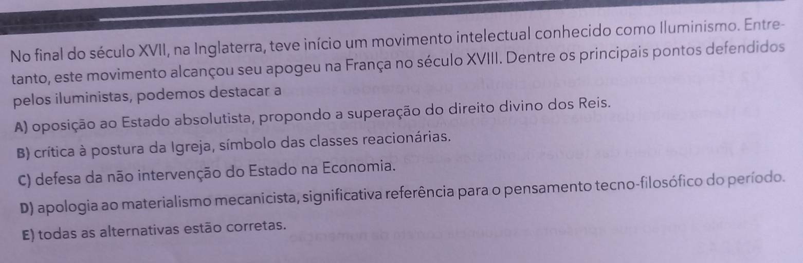 No final do século XVII, na Inglaterra, teve início um movimento intelectual conhecido como Iluminismo. Entre-
tanto, este movimento alcançou seu apogeu na França no século XVIII. Dentre os principais pontos defendidos
pelos iluministas, podemos destacar a
A) oposição ao Estado absolutista, propondo a superação do direito divino dos Reis.
B) crítica à postura da Igreja, símbolo das classes reacionárias.
C) defesa da não intervenção do Estado na Economia.
D) apologia ao materialismo mecanicista, significativa referência para o pensamento tecno-filosófico do período.
E) todas as alternativas estão corretas.