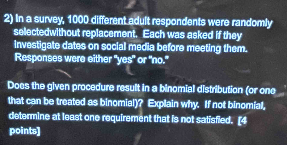 In a survey, 1000 different adult respondents were randomly 
selectedwithout replacement. Each was asked if they 
investigate dates on social media before meeting them. 
Responses were either “yes” or “no.” 
Does the given procedure result in a binomial distribution (or one 
that can be treated as binomial)? Explain why. If not binomial, 
determine at least one requirement that is not satisfied. [4 
points]