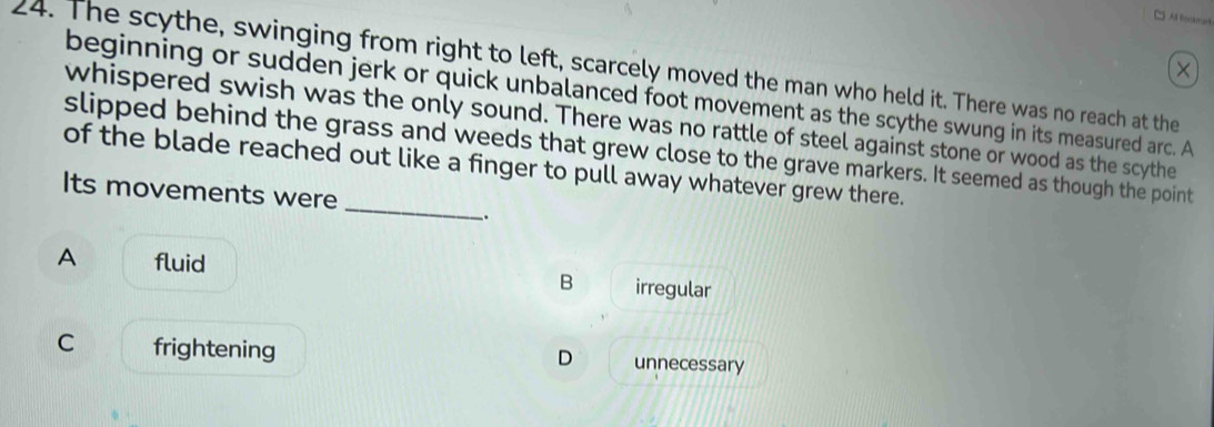 □ A lockmark
24. The scythe, swinging from right to left, scarcely moved the man who held it. There was no reach at the
×
beginning or sudden jerk or quick unbalanced foot movement as the scythe swung in its measured arc. A
whispered swish was the only sound. There was no rattle of steel against stone or wood as the scythe
_
slipped behind the grass and weeds that grew close to the grave markers. It seemed as though the point
of the blade reached out like a finger to pull away whatever grew there.
Its movements were
_.
A fluid irregular
B
C frightening unnecessary
D