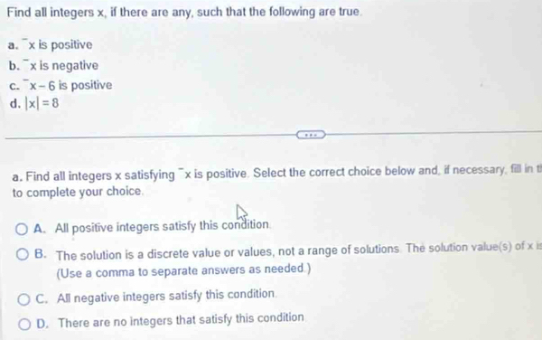 Find all integers x, if there are any, such that the following are true.
a. ¯x is positive
b. ¯x is negative
C. ^-x-6 is positive
d. |x|=8
a. Find all integers x satisfying ¯x is positive. Select the correct choice below and, if necessary, fill in t
to complete your choice.
A. All positive integers satisfy this condition
B. The solution is a discrete value or values, not a range of solutions. The solution value(s) of x is
(Use a comma to separate answers as needed.)
C. All negative integers satisfy this condition.
D. There are no integers that satisfy this condition