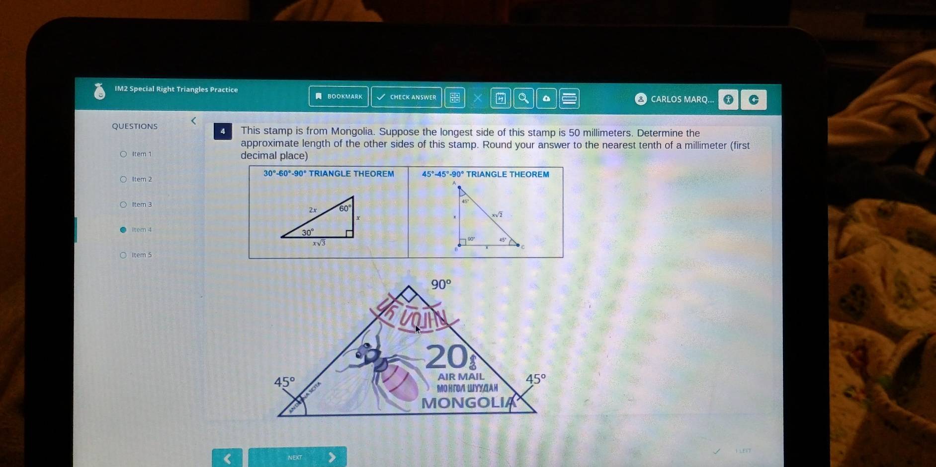 IM2 Special Right Triangles Practice
BOOKMARK √ CHECK ANSWER CARLOS MARQ.. C
QUESTIONS <
4 This stamp is from Mongolia. Suppose the longest side of this stamp is 50 millimeters. Determine the
approximate length of the other sides of this stamp. Round your answer to the nearest tenth of a millimeter (first
Item 1 decimal place)
30°-60°-90° TRIANGLE THEOREM 45°-45°-90°
Item 2 TRIANGLE THEOREM
Item 3
tem 4
Item 5