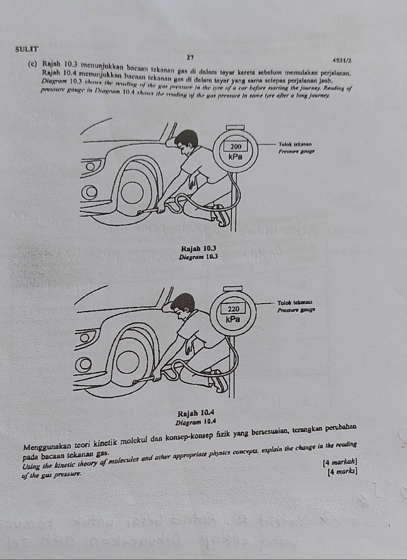 SULIT 
27 
4531/2 
(c) Rajah 10.3 menunjukkan bacaan tekanan gas di dalam tøyar kereta sebelum memulakan perjalanan. 
Rajah 10,4 menunjukkan bacaan tekanan gas di dalam tayar yang sama selepas perjalanan jauh. 
Diagram 10,3 shows the reaiding of the gas pressure in the tyre of a car before starting the Journey. Reading of 
pressure gange in Diagram 10.4 shows the reading of the gas pressure in same tyre after a long journey. 
Diegram 10.3
Diagra 
Menggunakan teori kinetik molekuí dan konsep-konsep fzik yang bersesuaian, terangkan perubahan 
Using the kinetic theory of molecules and other appropriate physics concepts, explain the change in the reading 
pada bacaan tekanan gas. 
of the gas pressure. [4 markah] 
[4 marks]