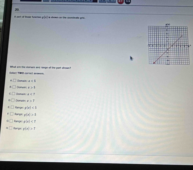 A part of linear function g(x) is shown on the coordinate grid.
What are the domain and range of the part shown?
Select TWO correct answers.
A. □ Domain: x<5</tex>
B. □ Domain: x>5
c □ Domain: x<7</tex>
D. □ Domain: x>7
E □ Range: g(x)<5</tex>
F □ Range: g(x)>5
G □ Range: g(x)<7</tex>
H □ Range: g(x)>7