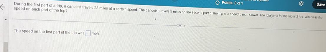 Save 
speed on each part of the trip? During the first part of a trip, a canoeist travels 28 miles at a certain speed. The canoeist travels 9 miles on the second part of the trip at a speed 5 mph slower. The total time for the trip is 3 hrs. What was the 
The speed on the first part of the trip was □ mph