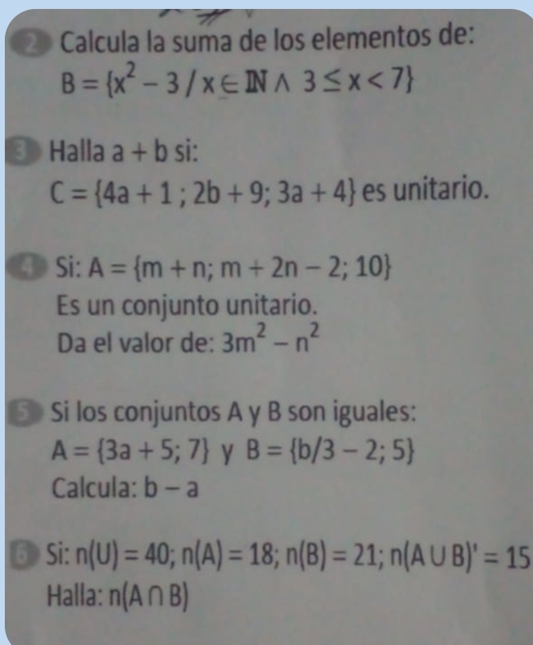 ② Calcula la suma de los elementos de:
B= x^2-3/x∈ INwedge 3≤ x<7
③ Halla a+b si:
C= 4a+1;2b+9;3a+4 es unitario. 
④Si: A= m+n;m+2n-2;10
Es un conjunto unitario. 
Da el valor de: 3m^2-n^2
5> Si los conjuntos A y B son iguales:
A= 3a+5;7 y B= b/3-2;5
Calcula: b-a
⑥ Si: n(U)=40; n(A)=18; n(B)=21; n(A∪ B)'=15
Halla: n(A∩ B)