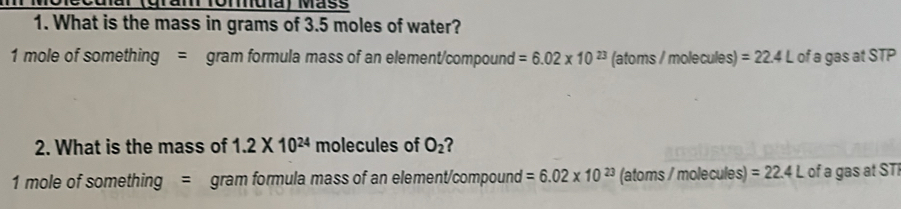 (gram Tomuíã) Máss 
1. What is the mass in grams of 3.5 moles of water?
1 mole of something = gram formula mass of an element/compound =6.02* 10^(23) (atoms / molecules) =22.4L of a gas at STP 
2. What is the mass of 1.2* 10^(24) molecules of O_2 ?
1 mole of something = gram formula mass of an element/compound =6.02* 10^(23) (atoms / molecules) =22.4L of a gas at STF