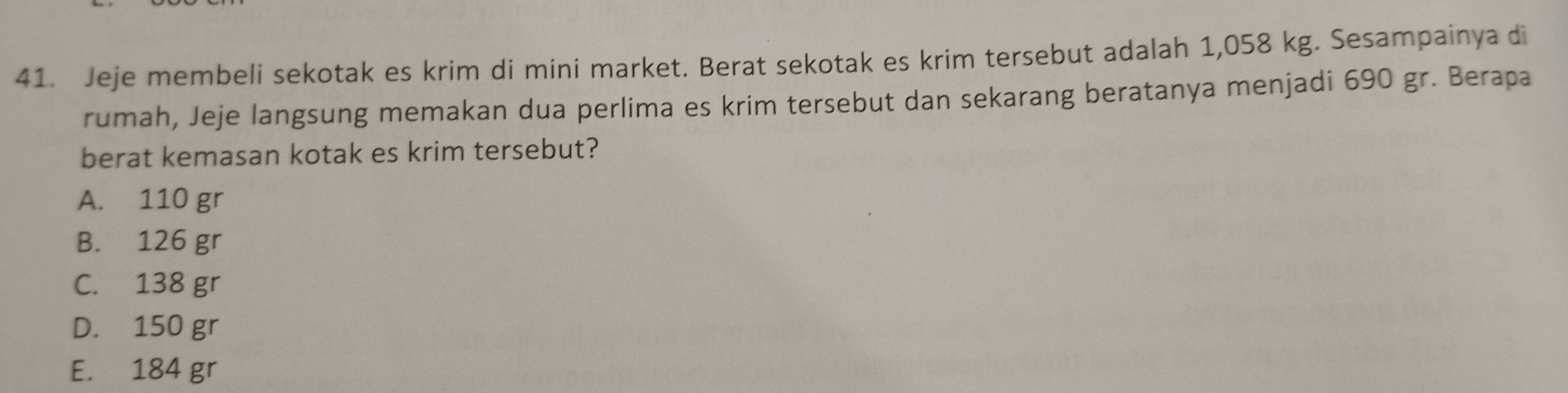 Jeje membeli sekotak es krim di mini market. Berat sekotak es krim tersebut adalah 1,058 kg. Sesampainya di
rumah, Jeje langsung memakan dua perlima es krim tersebut dan sekarang beratanya menjadi 690 gr. Berapa
berat kemasan kotak es krim tersebut?
A. 110 gr
B. 126 gr
C. 138 gr
D. 150 gr
E. 184 gr