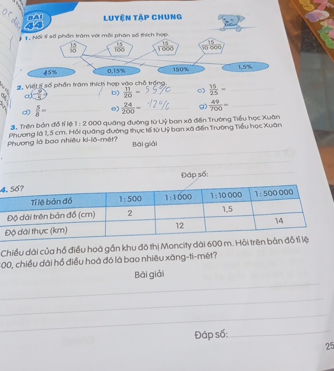 a a_
b)  11/20 =  15/25 = _
c)
d)  5/8 = _
e)  24/200 = _g)  49/700 = _
3. Trên bản đồ tỉ lệ 1:2 000 quāng đường từ Uỷ ban xã đến Trường Tiểu học Xuân
Phương là 1,5 cm. Hỏi quāng đường thực tế từ Uỷ ban xã đến Trường Tiểu học Xuān
_
Phương là bao nhiêu ki-lō-mét? Bài giải
_
_
_
Đáp số:
_
4
Chiều dài của hồ điều hoà gần khu đô thị Moncity dài 
200, chiều dài hồ điều hoà đó là bao nhiêu xăng-ti-mét?
_
Bài giải
_
_
Đáp số:
_
25