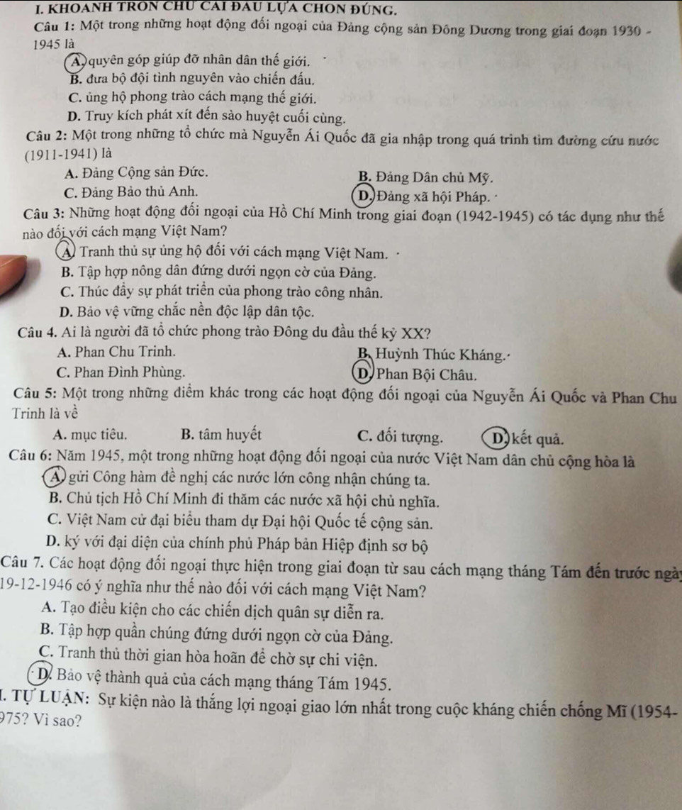 KhOANH tROn chư cAi đau Lựa chON đúng.
Câu 1: Một trong những hoạt động đối ngoại của Đảng cộng sản Đông Dương trong giai đoạn 1930 -
1945 là
A quyên góp giúp đỡ nhân dân thế giới.
B. đưa bộ đội tình nguyên vào chiến đấu.
C. ủng hộ phong trào cách mạng thế giới.
D. Truy kích phát xít đến sào huyệt cuối cùng.
Câu 2: Một trong những tổ chức mà Nguyễn Ái Quốc đã gia nhập trong quá trình tìm đường cứu nước
(1911-1941) là
A. Đảng Cộng sản Đức. B. Đảng Dân chủ Mỹ.
C. Đảng Bảo thủ Anh. D.)Đảng xã hội Pháp.
Câu 3: Những hoạt động đối ngoại của Hồ Chí Minh trong giai đoạn (1942-1945) có tác dụng như thế
nào đối với cách mạng Việt Nam?
A Tranh thủ sự ủng hộ đối với cách mạng Việt Nam.
B. Tập hợp nông dân đứng dưới ngọn cờ của Đảng.
C. Thúc đầy sự phát triển của phong trào công nhân.
D. Bảo vệ vững chắc nền độc lập dân tộc.
Câu 4. Ai là người đã tổ chức phong trào Đông du đầu thế kỷ XX?
A. Phan Chu Trinh. B Huỳnh Thúc Kháng.
C. Phan Đình Phùng. D Phan Bội Châu.
Câu 5: Một trong những điểm khác trong các hoạt động đối ngoại của Nguyễn Ái Quốc và Phan Chu
Trinh là về
A. mục tiêu. B. tâm huyết C. đối tượng. D kết quả.
Câu 6: Năm 1945, một trong những hoạt động đối ngoại của nước Việt Nam dân chủ cộng hòa là
A gửi Công hàm đề nghị các nước lớn công nhận chúng ta.
B. Chủ tịch Hồ Chí Minh đi thăm các nước xã hội chủ nghĩa.
C. Việt Nam cử đại biểu tham dự Đại hội Quốc tế cộng sản.
D. ký với đại diện của chính phủ Pháp bản Hiệp định sơ bộ
Câu 7. Các hoạt động đổi ngoại thực hiện trong giai đoạn từ sau cách mạng tháng Tám đến trước ngày
19-12-1946 có ý nghĩa như thế nào đối với cách mạng Việt Nam?
A. Tạo điều kiện cho các chiến dịch quân sự diễn ra.
B. Tập hợp quần chúng đứng dưới ngọn cờ của Đảng.
C. Tranh thủ thời gian hòa hoãn để chờ sự chi viện.
Dể Bảo vệ thành quả của cách mạng tháng Tám 1945.
I. Tự LUẠN: Sự kiện nào là thắng lợi ngoại giao lớn nhất trong cuộc kháng chiến chống Mĩ (1954-
975? Vì sao?