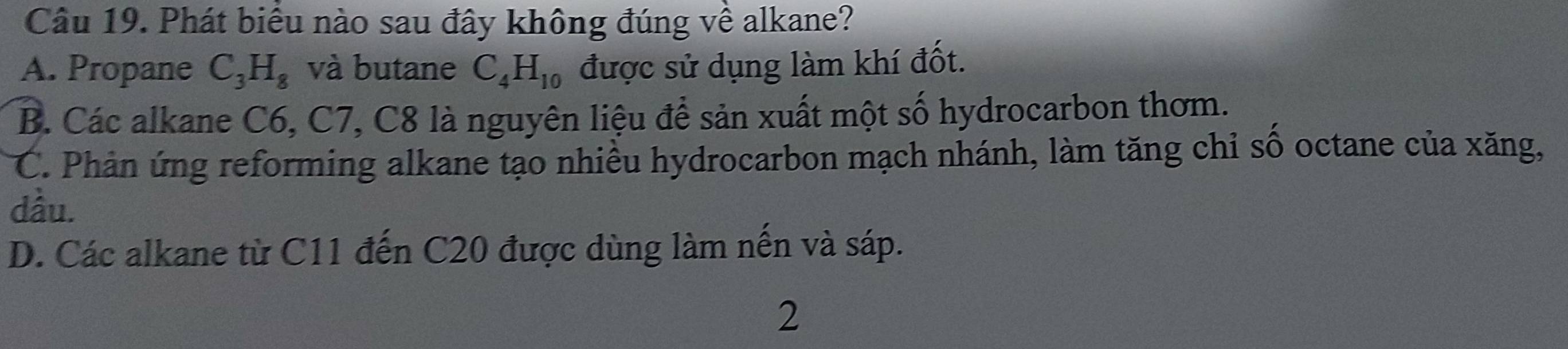 Phát biểu nào sau đây không đúng về alkane?
A. Propane C_3H_8 và butane C_4H_10 được sử dụng làm khí đốt.
B. Các alkane C6, C7, C8 là nguyên liệu để sản xuất một số hydrocarbon thơm.
C. Phản ứng reforming alkane tạo nhiều hydrocarbon mạch nhánh, làm tăng chỉ số octane của xăng,
dầu.
D. Các alkane từ C11 đến C20 được dùng làm nến và sáp.
2