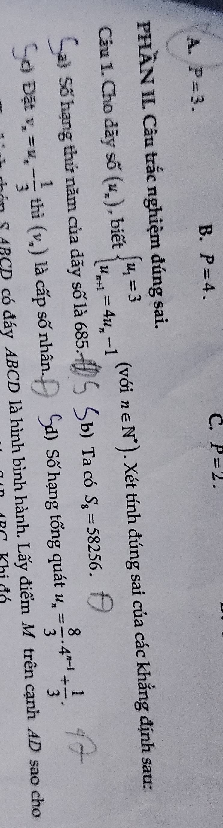 A. P=3.
B. P=4.
C. P=2. 
PHÂN II. Câu trắc nghiệm đúng sai.
Câu 1. Cho dãy số (u_n) , biết beginarrayl u_1=3 u_n+1=4u_n-1endarray. (với n∈ N^*). Xét tính đúng sai của các khẳng định sau:
a) Số hạng thứ năm của dãy số là 685. b) Ta có S_8=58256. 
c Đặt v_x=u_x- 1/3  thì (v_n) là cấp số nhân. d) Số hạng tổng quát u_n= 8/3 · 4^(n-1)+ 1/3 . 
S ABCD có đáy ABCD là hình bình hành. Lấy điểm M trên cạnh AD sao cho
Khi đó