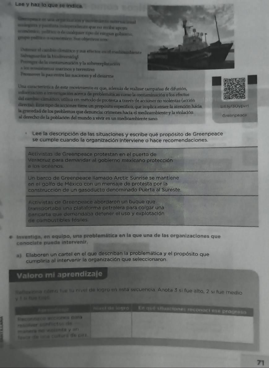 Lee y haz lo que se indica.
Geempeace es una orgatiización y moveniento nnternacia
emiogera y paríñsta iispendiente que no recibe apoyo
ecomómico, político o de cualquier tipo de ningun gobierno,
grupo político o económico. Sus objetivos son:
Detener el cambio climático y sus efectos en el medicambiente
Saivaguardar la bisdiversidad
Protegas de la contaminación y la sobreexplotación
s los ecsistemas marinos y terrestres
Promover la paz entre las naciones y el desarme
Una característica de este movimiento es que, además de realizar campañas de difusión,
información e investigación acerca de problemáticas como la contaminación o los efectos
del cambio climático, utiliza un metodo de protesta a través de acciones no violentas (acción
directa). Este tipo de acciones tiene un propósito específico, que implica atraer la atención hacia
la gravedad de los problemas que denuncia: crímenes hacia el medioambiente y la violación bitily/30ypvr!
al derecho de la población del mundo a vivir en un medioambiente sano. Greenpeace
Lee la descripción de las situaciones y escribe qué propósito de Greenpeace
se cumple cuando la organización interviene o hace recomendaciones.
Activistas de Greenpeace protestan en el puerto de
Veracruz para demandar al gobierno mexicano protección
a los océanos.
Un barco de Greenpeace llamado Arctic Sunrise se mantiene
en el golfo de México con un mensaje de protesta por la
construcción de un gasoducto denominado Puerta al Sureste.
Activistas de Greenpeace abordaron un buque que
transportaba una plataforma petrolera para colgar una
parcarta que demandaba detener el uso y explotación
de combustibles fosiles.
Investiga, en equipo, una problemática en la que una de las organizaciones que
conociste pueda intervenir.
a Elaboren un cartel en el que describan la problemática y el propósito que
cumpliría al intervenir la organización que seleccionaron.
Valoro mi aprendizaje
Reflexiona nómo fue tu nivel de logro en esta secuencia. Anota 3 si fue alto, 2 si fue medio
y t si fue bajd
Niver de logr En qué situnciones reconact ese progreso
Reconneeo acciones para
_ resolver confictos de
maners no violenta y en 
lavor de una cultura de paz
71