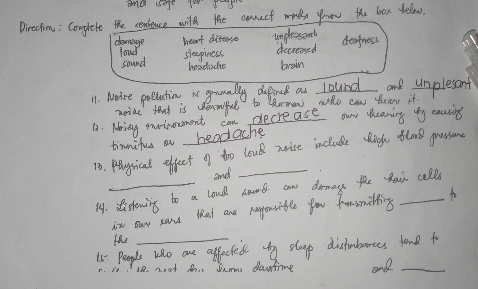 and sofe jo 55
Directim; Complete the centence with the eanecf wores yoor the box felow.
damage heart diseose unpleosent
loud decreased aeefness
sleepiness
sound brain
headache
11. Noise poections i qnually defind as lound and unplesant
noine that is enmiful to Cauman who can hear it.
12. Noisy environment can decrease owr heaning by eausing
timnifus a headache
13. Piysical effeet 9f too loud noise include tigh tlord gressurne
and
14. distening to a loud nourt can damays the tai calls
in owr pans that are hayorsitle fou famomiting to
the
15. People who are affected y sleep distubanees tend to
1a. noat tn. Damm dontime and_