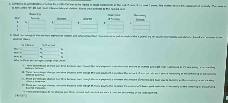 Complete an amortization schedule for a $18,000 loan to be repaid in equal installments at the end of each of the next 3 years. The interest rate is 8% compounded annually. If an amount
is zero, enter "0". Do not round intermediate calculations. Round your answers to the nearest cent.
Repayment Remaining
of Principal Balance
s $
b. What percentage of the payment represents interest and what percentage represents principal for each of the 3 years? Do not round intermediate calculations. Round your answers to tw
decimal places.
I. These percentages change over time because even though the total payment is constant the amount of interest paid each year is decilining as the remaining or outstanding
halance declines.
11. These percentages change over time because even though the total payment is constant the amount of interest paid each year is increasing as the remaining or outstanding
balance declines
III. These percentages change over time because even though the total payment is constant the amount of interest paid each year is declining as the remaining or outstanding
balance increases.
IV. These percentages change over time because even though the total payment is constant the amount of interest paid each year is increasing as the remaining or outstanding
balance increases.
V. These percentages do not change over time; interest and principal are each a constant percentage of the total payment.
Select- v