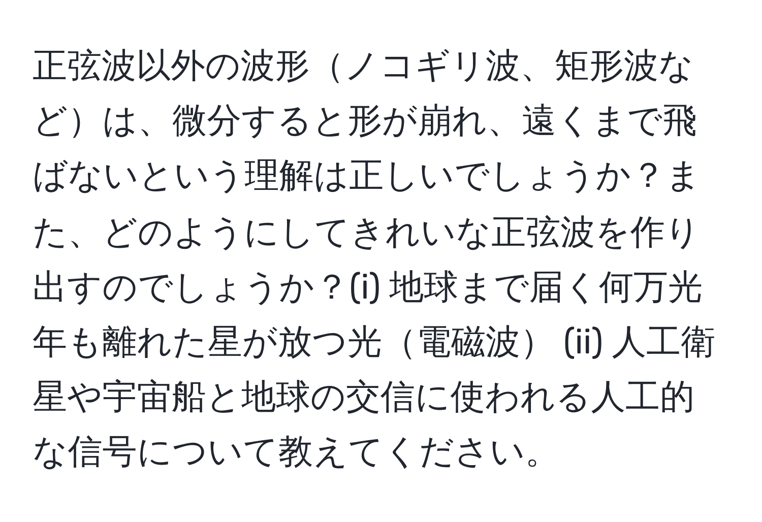 正弦波以外の波形ノコギリ波、矩形波などは、微分すると形が崩れ、遠くまで飛ばないという理解は正しいでしょうか？また、どのようにしてきれいな正弦波を作り出すのでしょうか？(i) 地球まで届く何万光年も離れた星が放つ光電磁波 (ii) 人工衛星や宇宙船と地球の交信に使われる人工的な信号について教えてください。