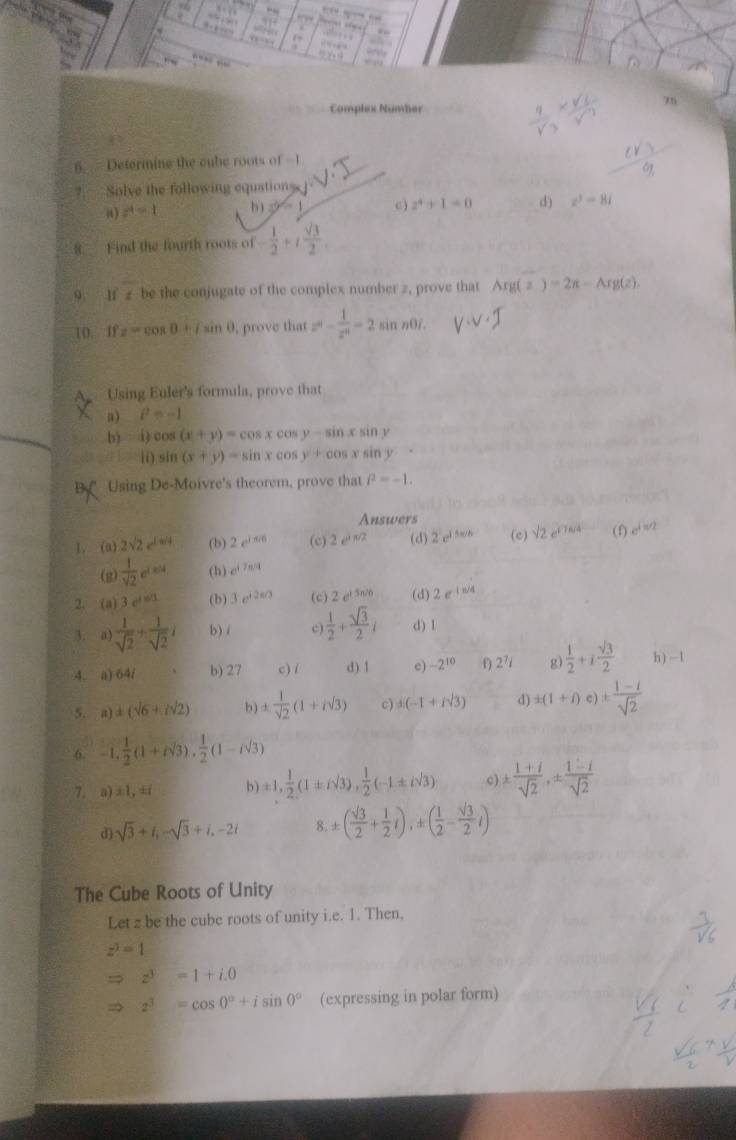 “   ,   
d .,  
…  , , “” .
“””
75
Complex Nümber
6.  Determine the cube roots of -1
?.  Solve the following equatione
a) z^4=1 b) 3^(2n) c) z^4+1=0 d) z^3=8i
8. Find the fourth roots of - 1/2 +i sqrt(3)/2 .
9 ifz be the conjugate of the complex number z, prove that Arg(z)=2π -Arg(z)
10. If z=cos 0+isin 0 , prove that z^4- 1/z^4 =2 sin n0/
A Using Euler's formula, prove that
a) i^2=-1
b) i) 005 (x+y)=cos xcos y-sin xsin y
ii) sin (x+y)=sin xcos y+cos xsin y
BV Using De-Moivre's theorem, prove that i^2=-1.
Answers
1, (a) 2sqrt(2)e^(1s/4) (b) 2e^(i506) (c) 2e^(jsqrt(2)) (d) 2c^1e^6 (c) sqrt(2)e^(sqrt(7)6/4) (f) e^(i=2)
(g)  1/sqrt(2) e^(1=4) (h) e^(i7n/4)
2. (a) 3.e^(1e^)1 (b) 3e^(i2s/3) (c) 2e^(i5n/6) (d) 2e^(-1approx 4)
3. a)  1/sqrt(2) + 1/sqrt(2) i b) /  1/2 + sqrt(3)/2 i d) l
4. a) 64/ b) 27 c) / d) 1 c) -2^(10) 1) 2^7i g)  1/2 +i sqrt(3)/2  h) -1
5. a) ± (sqrt(6)+isqrt(2)) b) ±  1/sqrt(2) (1+isqrt(3)) c) d(-1+isqrt(3)) d ± (1+i)e)±  (1-i)/sqrt(2) 
6. -1, 1/2 (1+isqrt(3)), 1/2 (1-isqrt(3))
7. a)±1,±i b ) ± 1, 1/2 (1± isqrt(3)), 1/2 (-1± isqrt(3)) c) ±  (1+i)/sqrt(2) ,±  (1-i)/sqrt(2) 
d) sqrt(3)+i,-sqrt(3)+i,-2i 8. ± ( sqrt(3)/2 + 1/2 i),± ( 1/2 - sqrt(3)/2 i)
The Cube Roots of Unity
Let z be the cube roots of unity i.e. 1. Then,
z^3=1
y=0 □° z^3=1+i.0
z^3=cos 0°+isin 0° (expressing in polar form)