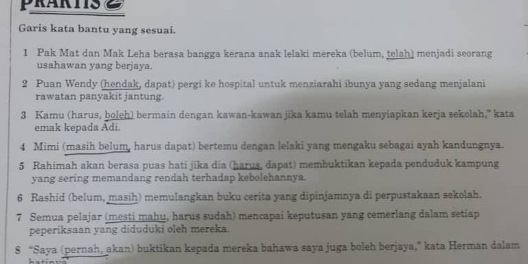 prarts Z 
Garis kata bantu yang sesuai. 
1 Pak Mat dan Mak Leha berasa bangga kerana anak lelaki mereka (belum, telah) menjadi seorang 
usahawan yang berjaya. 
2 Puan Wendy (hendak, dapat) pergi ke hospital untuk menziarahi ibunya yang sedang menjalani 
rawatan panyakit jantung. 
3 Kamu (harus, boleh) bermain dengan kawan-kawan jika kamu telah menyiapkan kerja sekolah,” kata 
emak kepada Adi. 
4 Mimi (masih belum, harus dapat) bertemu dengan lelaki yang mengaku sebagai ayah kandungnya. 
5 Rahimah akan berasa puas hati jika dia (harus, dapat) membuktikan kepada penduduk kampung 
yang sering memandang rendah terhadap kebolehannya. 
6 Rashid (belum, masih) memulangkan buku cerita yang dipinjamnya di perpustakaan sekolah. 
7 Semua pelajar (mesti mahu, harus sudah) mencapai keputusan yang cemerlang dalam setiap 
peperiksaan yang diduduki oleh mereka. 
8 “Saya (pernah, akan) buktikan kepada mereka bahawa saya juga boleh berjaya,” kata Herman dalam