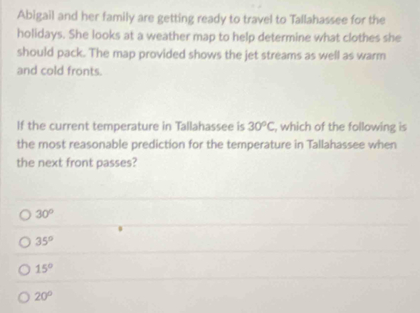 Abigail and her family are getting ready to travel to Tallahassee for the
holidays. She looks at a weather map to help determine what clothes she
should pack. The map provided shows the jet streams as well as warm
and cold fronts.
If the current temperature in Tallahassee is 30^oC , which of the following is
the most reasonable prediction for the temperature in Tallahassee when
the next front passes?
30°
35°
15°
20°