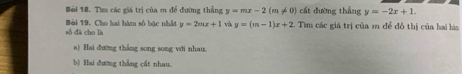 Bèi 18. Tìm các giá trị của m để dường thẳng y=mx-2(m!= 0) cất đường thẳng y=-2x+1. 
Bài 19. Cho hai hàm số bậc nhất y=2mx+1 và y=(m-1)x+2. Tìm các giá trị của m để đồ thị của hai hàn
số dā cho là
a) Hai đường thẳng song song với nhau.
b) Hai đường thẳng cất nhau.