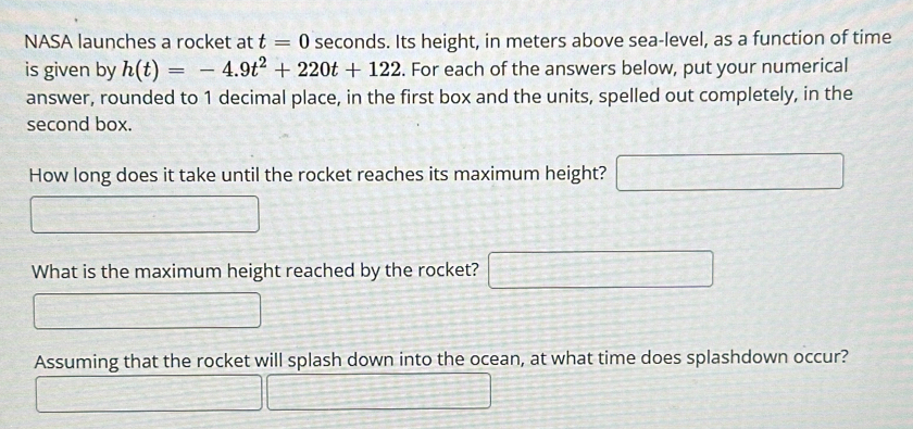 NASA launches a rocket at t=0 seconds. Its height, in meters above sea-level, as a function of time 
is given by h(t)=-4.9t^2+220t+122. For each of the answers below, put your numerical 
answer, rounded to 1 decimal place, in the first box and the units, spelled out completely, in the 
second box. 
How long does it take until the rocket reaches its maximum height? □ □ =□
What is the maximum height reached by the rocket? x= □ /□    □ /□  
Assuming that the rocket will splash down into the ocean, at what time does splashdown occur?