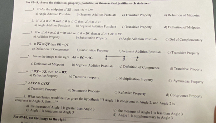 For #1- 8, choose the definition, property, postulate, or theorem that justifies each statement.
_1. If Mf is the midpoint of overline AB , then AM=MB.
a) Angle Addition Postulate b) Segment Addition Postulate c) Transitive Property d) Definition of Midpoint
_2. If ∠ A≌ ∠ B and ∠ B≌ ∠ C , then ∠ A≌ ∠ C.
a) Angle Addition Postulate b) Segment Addition Postulate c) Transitive Property d) Definition of Midpoint
_3. If m∠ A+m∠ B=90° and m∠ B=20° , then m∠ A+20°=90°.
a) Addition Property b) Substitution Property c) Angle Addition Postulate d) Def of Complementary
_4. If overline PR≌ overline QT then PR=QT
a) Definition of Congruence b) Substitution Property c) Segment Addition Postulate d) Transitive Property
_5. Given the image to the right: AB+BC=AC. À B C
a) Definition of Midpoint b) Segment Addition Postulate c) Definition of Congruence d) Transitive Property
_6. If WX=YZ then YZ=WX. c) Multiplication Property
a) Reflexive Property b) Transitive Property d) Symmetric Property
__7. ∠ XYZ≌ ∠ XYZ
a) Transitive Property b) Symmetric Property c) Reflexive Property d) Congruence Property
congruent to Angle 3, then……”? 8. What conclusion would be true given the hypothesis “If Angle 1 is congruent to Angle 2, and Angle 2 is
a) the measure of Angle 1 is greater than Angle 3 b) the measure of Angle 1 is less than Angle 3
c) Angle 1 is congruent to Angle 3 d) Angle 1 is supplementary to Angle 3
For #9-10, use the image to the right.