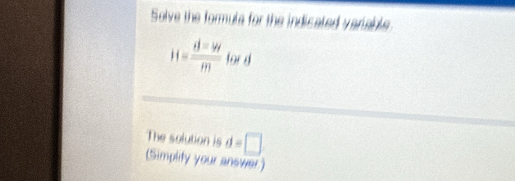 Solve the formula for the indicated veriable.
H= d=w/m  for d
The solution is d=□
(Simplify your answer)