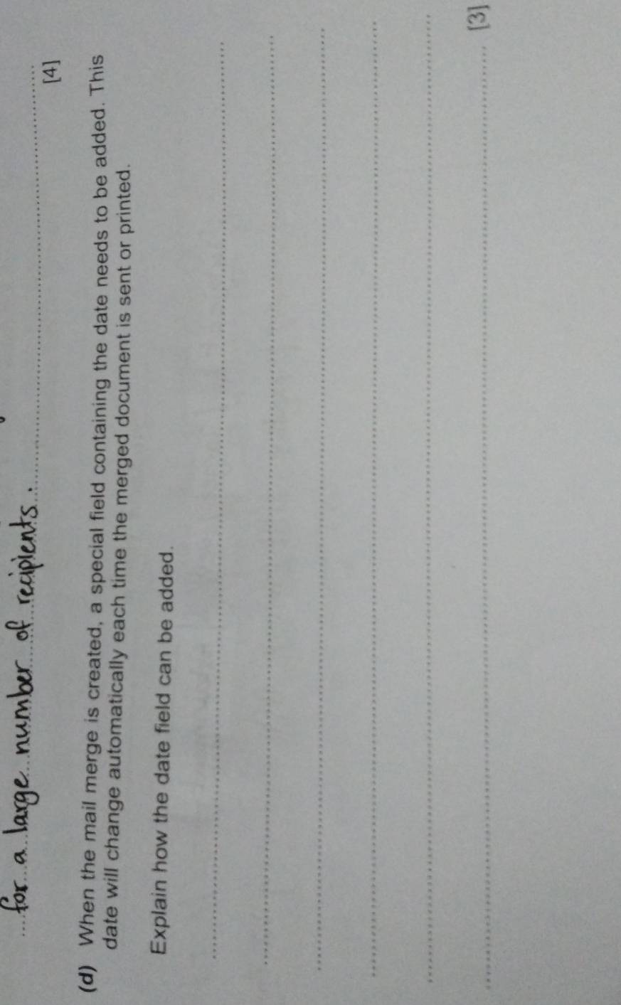 [4] 
(d) When the mail merge is created, a special field containing the date needs to be added. This 
date will change automatically each time the merged document is sent or printed. 
Explain how the date field can be added. 
_ 
_ 
_ 
_ 
_ 
_[3]