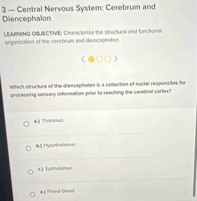 3 — Central Nervous System: Cerebrum and
Diencephalon
LEARNING OBJECTIVE: Characterize the structural and functional
organization of the cerebrum and diencephalon.
Which structure of the diencephalon is a collection of nuclei responsible for
processing sensory information prior to reaching the cerebral cortex?
a.) Thalamus
b.) Hypothalamus
c.) Epithalamus
d.) Pineal Gland