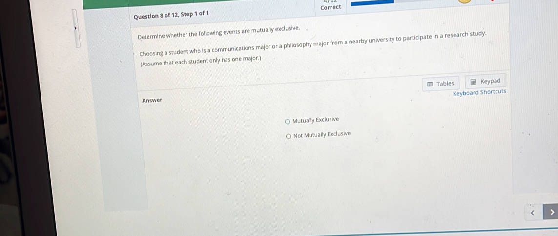 of 12, Step 1 of 1 Correct
Determine whether the following events are mutually exclusive.
Choosing a student who is a communications major or a philosophy major from a nearby university to participate in a research study.
(Assume that each student only has one major.)
Tables Keypad
Keyboard Shortcuts
Answer
Mutually Exclusive
Not Mutually Exclusive