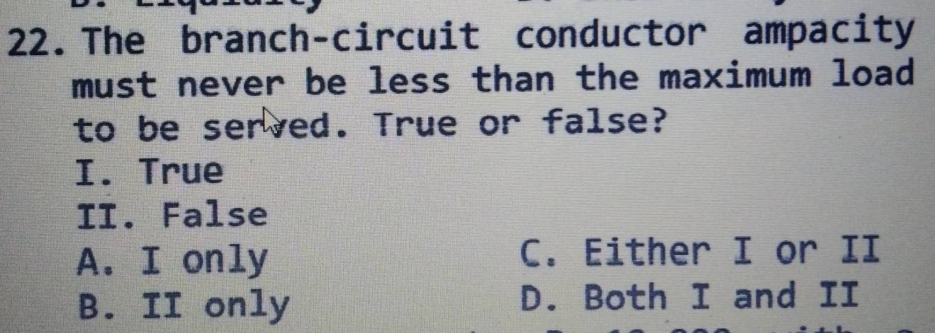 The branch-circuit conductor ampacity
must never be less than the maximum load
to be served. True or false?
I. True
II. False
A. I only C. Either I or II
B. II only D. Both I and II