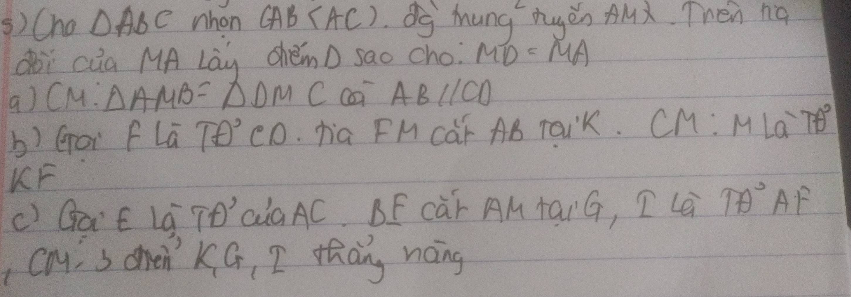 () Cho △ ABC nhon CAB(AC) d Mung hugén AMx. Then ng 
doì aia MA Lay chémD sao cho MD=MA
a) CM: △ AMB=△ DMC ABparallel CD
b) Gor f Lú Tθ° CD. hia FM CaF AB raUK. CM :MLa^-7θ°
KF 
() GaE La TO´'aaAC. BF Càr AM tarG, I Le TA°AF
cay s ohen' KG, I thang noing