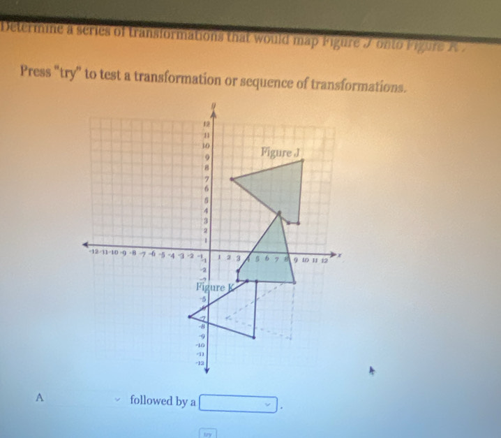 Determine a series of transformations that would map Figure J onto F igure R 
Press “try” to test a transformation or sequence of transformations.
12
11
30 Figure J
9
8
7
6
s
4
3
2
1
-12 11 10 9 -B 7 -6 -5 -4 3 -2 1 2 3 5 6 7 B 9 10 11 12 x
-2
Fig ure K
-5
a
-8
-9
-10
-11
-12
A followed by a □ . 
try