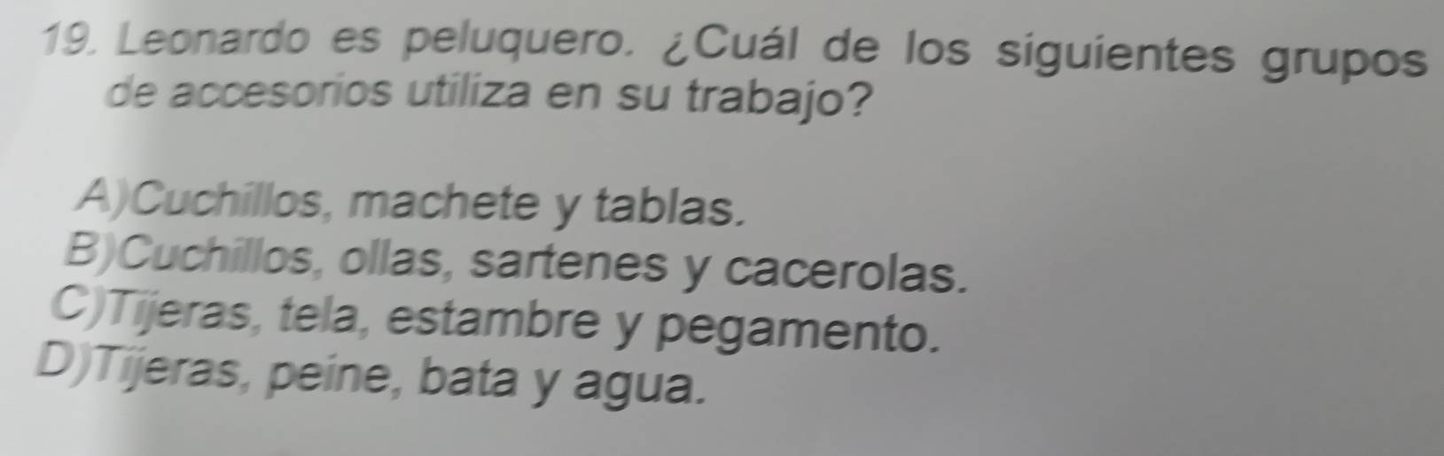 Leonardo es peluquero. ¿Cuál de los siguientes grupos
de accesorios utiliza en su trabajo?
A)Cuchillos, machete y tablas.
B)Cuchillos, ollas, sartenes y cacerolas.
C)Tijeras, tela, estambre y pegamento.
D)Tijeras, peine, bata y agua.