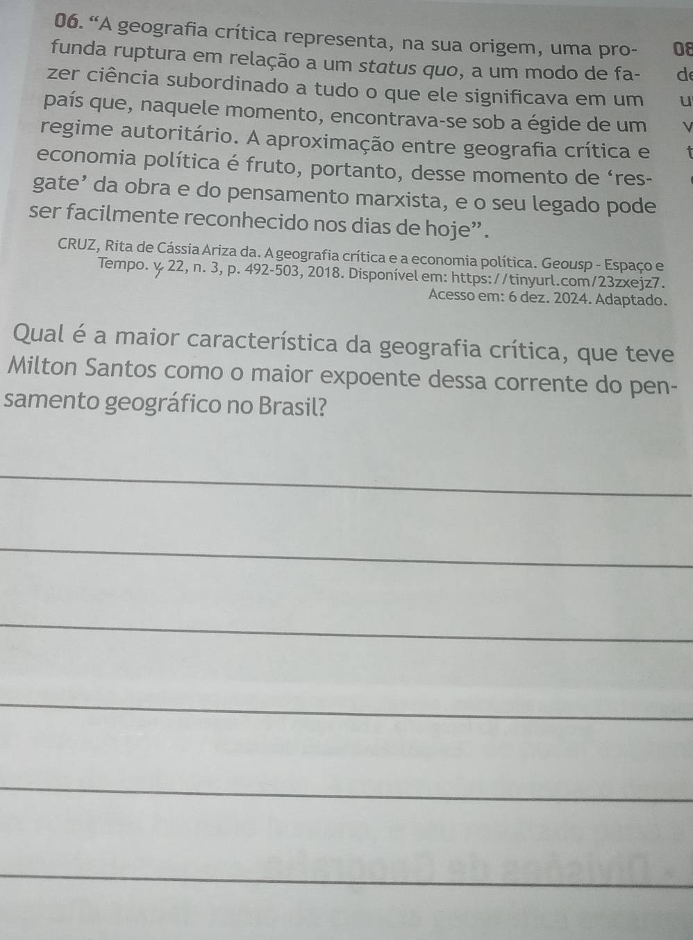 “A geografia crítica representa, na sua origem, uma pro- 0ε 
funda ruptura em relação a um status quo, a um modo de fa- d 
zer ciência subordinado a tudo o que ele significava em um u 
país que, naquele momento, encontrava-se sob a égide de um V 
regime autoritário. A aproximação entre geografia crítica e 
economia política é fruto, portanto, desse momento de ‘res- 
gate’ da obra e do pensamento marxista, e o seu legado pode 
ser facilmente reconhecido nos dias de hoje”. 
CRUZ, Rita de Cássia Ariza da. A geografia crítica e a economia política. Geousp - Espaço e 
Tempo. y. 22, n. 3, p. 492-503, 2018. Disponível em: https://tinyurl.com/23zxejz7. 
Acesso em: 6 dez. 2024. Adaptado. 
Qual é a maior característica da geografia crítica, que teve 
Milton Santos como o maior expoente dessa corrente do pen- 
samento geográfico no Brasil? 
_ 
_ 
_ 
_ 
_ 
_