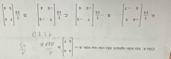 Ma trận nghịch đảo của ma trận A=beginbmatrix 4&3 5&7endbmatrix là
A.  1/13 beginbmatrix -4&5 3&-7endbmatrix. B. - 1/13 beginbmatrix 7&-3 -5&4endbmatrix. C.  1/13 beginbmatrix 7&-3 -5&4endbmatrix. D.  1/13 beginbmatrix 7&3 5&4endbmatrix.