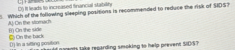 Families b ec
D) It leads to increased financial stability
6. Which of the following sleeping positions is recommended to reduce the risk of SIDS?
A) On the stomach
B) On the side
C) On the back
D) In a sitting position
uld parents take regarding smoking to help prevent SIDS?