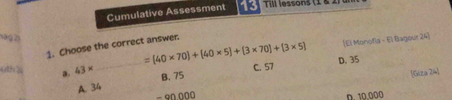 Cumulative Assessment 13 Till lessons (1 & 2 
1 á g 25
=(40* 70)+(40* 5)+(3* 70)+(3* 5) El Monofia - El Bagour 24]
1. Choose the correct answer.
Gh a. 43*
_
C. 57 D. 35
A. 34 B. 75
[Giza 24]
=90.000
D. 10.000