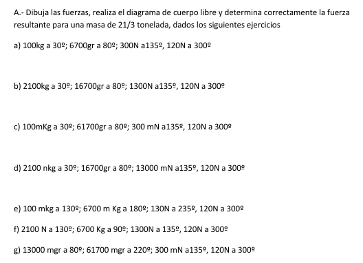 Dibuja las fuerzas, realiza el diagrama de cuerpo libre y determina correctamente la fuerza 
resultante para una masa de 21/3 tonelada, dados los siguientes ejercicios 
a) 100kg a 30^(_ circ); 6700gr a 80^(_ circ); 300N a 135° , 120N a 300^(_ circ)
b) 2100kg a 30^(_ circ); 16 700p gr a 80^(_ circ); 1300N a 135° , 120N a 300^(_ circ)
c) 100mKg a 30^(_ circ); 61700gr a 80^(_ circ) : 3 00n nN a 135° , 120N a 300^(_ circ)
d) 2100 nkg a 30^(_ circ); 16700gr a 80^(_ circ); 13000 mN a 135^(_ circ) , 120N a 300^(_ circ)
e) 100 mkg a 130°; 6700 m Kg a 180^(_ circ); 130N a 235° 120N a 300^(_ circ)
f) 2100 N a 130°; 6700 Kg a 90^(_ circ); 1300N a 135° 1 2ON 300^(_ circ)
g) 13000 mgr a 80^(_ circ); 61700 mgr a 220^(_ circ) : 3 00 m a 135°. 120N 300^(_ circ)