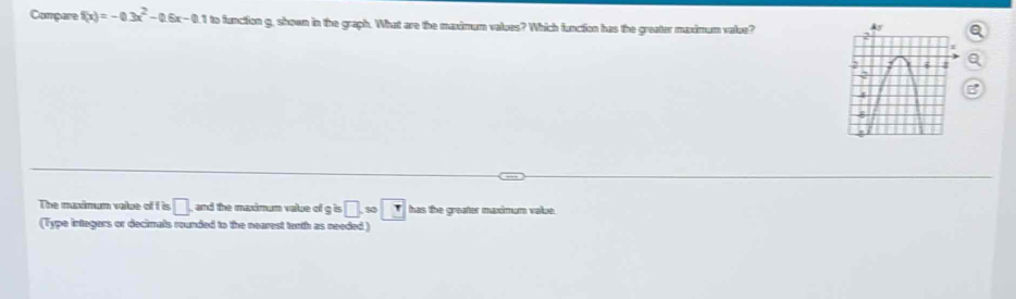 Compare f(x)=-0.3x^2-0.6x-0.1 to function g, shown in the graph. What are the madmum valoes? Which function has the greater maximum value? 
The muximum value of f is □ and the maxinum value of gis□ .so□ has the greater maximum value. 
(Type integers or decimals rounded to the nearest tanth as needed)