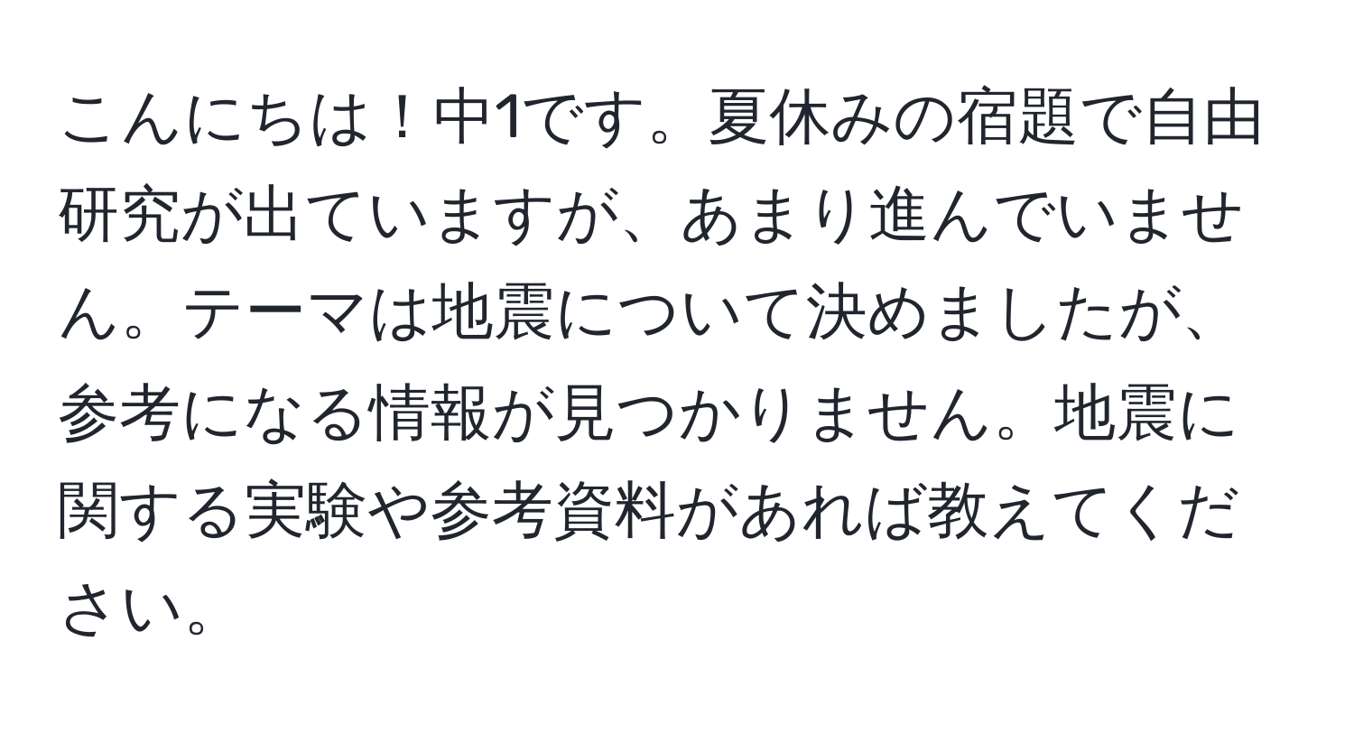 こんにちは！中1です。夏休みの宿題で自由研究が出ていますが、あまり進んでいません。テーマは地震について決めましたが、参考になる情報が見つかりません。地震に関する実験や参考資料があれば教えてください。