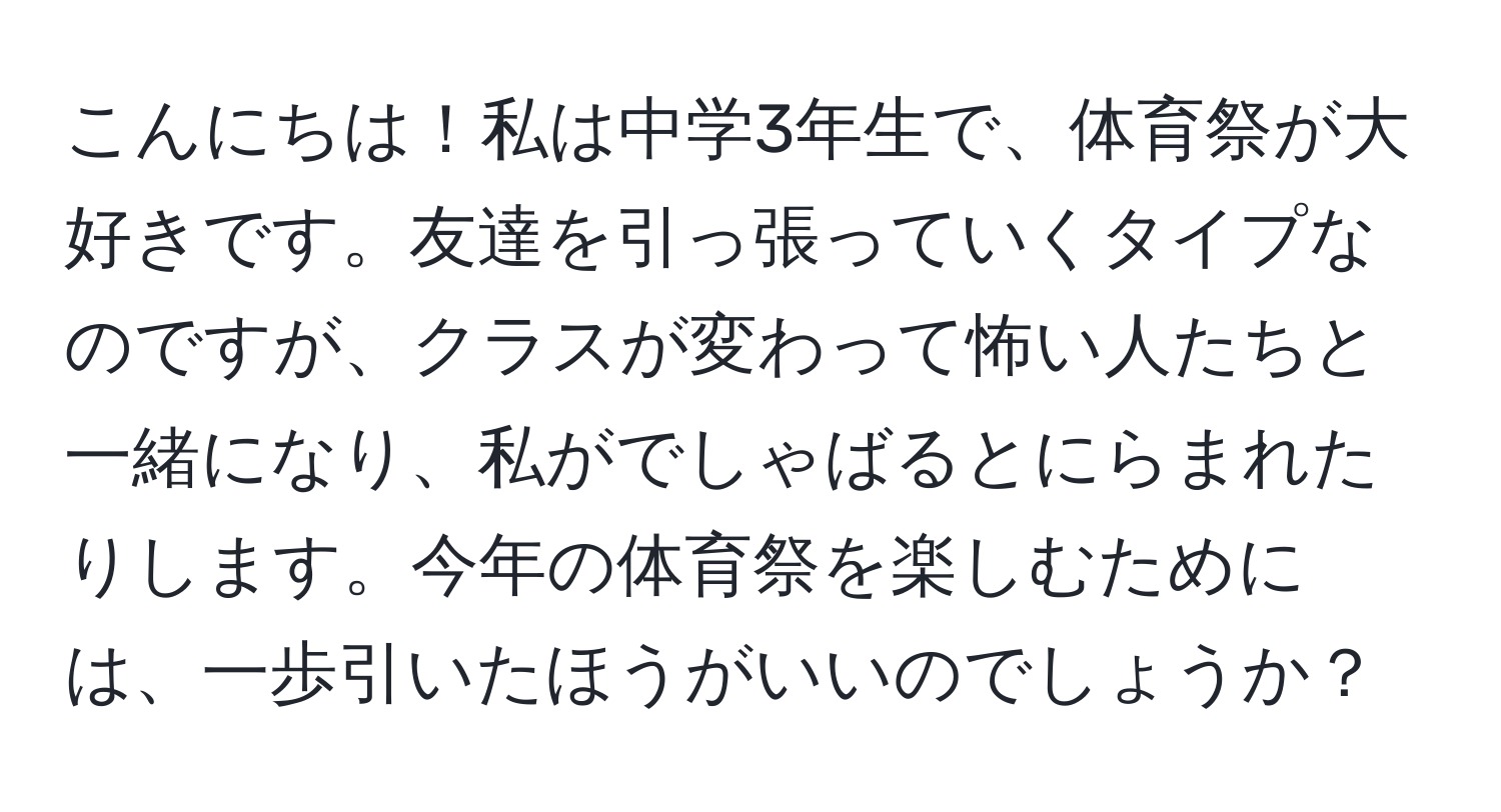 こんにちは！私は中学3年生で、体育祭が大好きです。友達を引っ張っていくタイプなのですが、クラスが変わって怖い人たちと一緒になり、私がでしゃばるとにらまれたりします。今年の体育祭を楽しむためには、一歩引いたほうがいいのでしょうか？