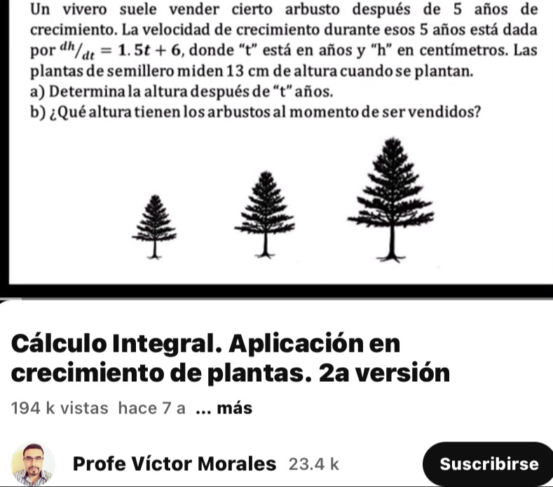 Un vivero suele vender cierto arbusto después de 5 años de 
crecimiento. La velocidad de crecimiento durante esos 5 años está dada 
por dh/_dt=1.5t+6 , donde “t” está en años y “ h ” en centímetros. Las 
plantas de semillero miden 13 cm de altura cuando se plantan. 
a) Determina la altura después de “t” años. 
b) ¿Qué altura tienen los arbustos al momento de ser vendidos? 
Cálculo Integral. Aplicación en 
crecimiento de plantas. 2a versión
194 k vistas hace 7 a... más 
Profe Víctor Morales 23.4 k Suscribirse