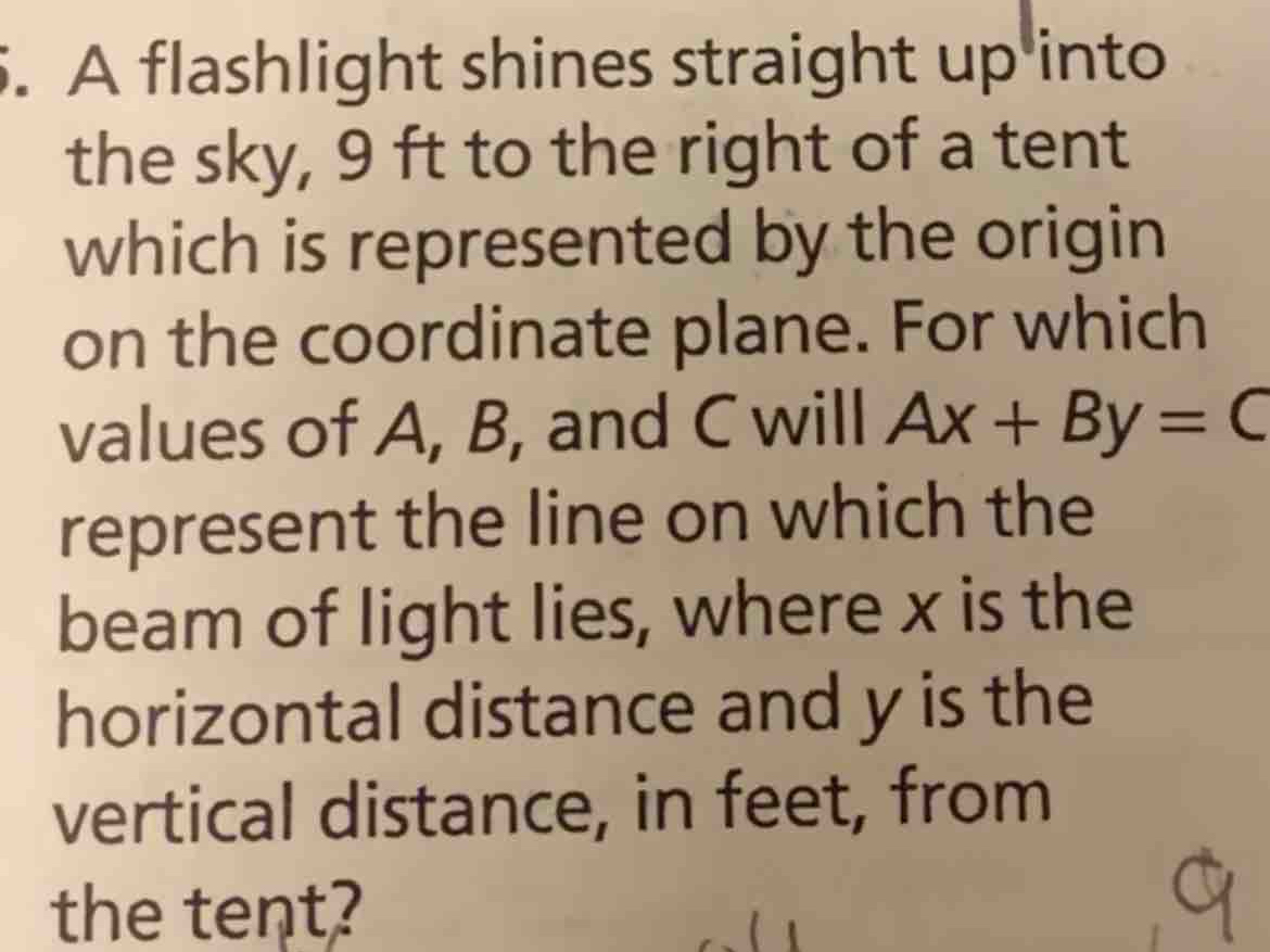 A flashlight shines straight up into 
the sky, 9 ft to the right of a tent 
which is represented by the origin 
on the coordinate plane. For which 
values of A, B, and C will Ax+By=C
represent the line on which the 
beam of light lies, where x is the 
horizontal distance and y is the 
vertical distance, in feet, from 
the tent?