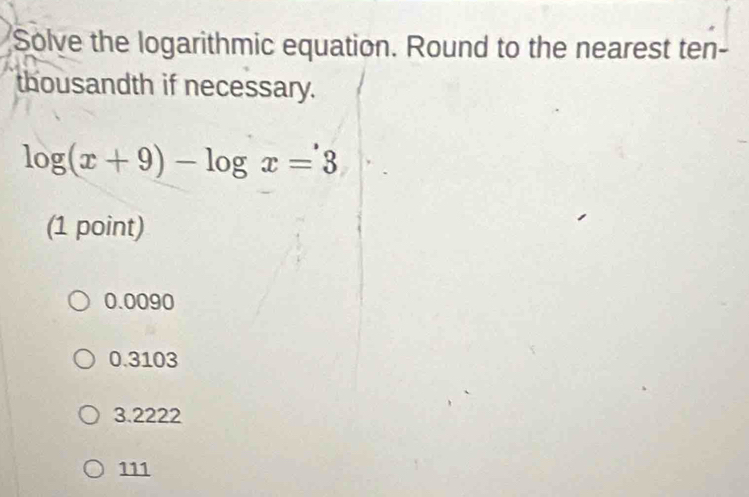 Solve the logarithmic equation. Round to the nearest ten-
thousandth if necessary.
log (x+9)-log x=3
(1 point)
0.0090
0.3103
3.2222
111