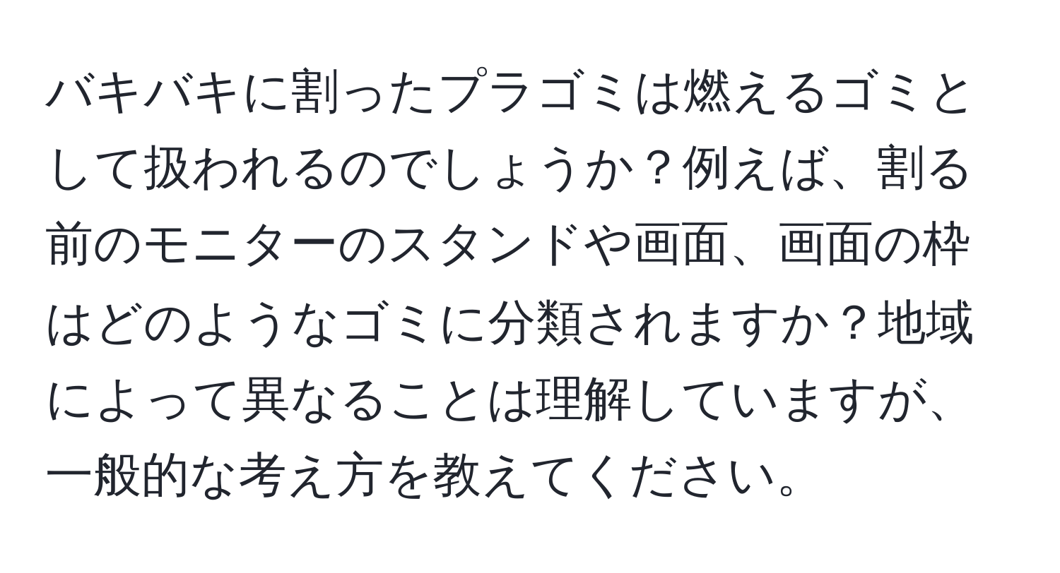 バキバキに割ったプラゴミは燃えるゴミとして扱われるのでしょうか？例えば、割る前のモニターのスタンドや画面、画面の枠はどのようなゴミに分類されますか？地域によって異なることは理解していますが、一般的な考え方を教えてください。